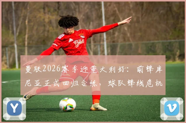 曼联2026赛季迎重大利好：前锋库尼亚正式回归合练，球队锋线危机或将缓解