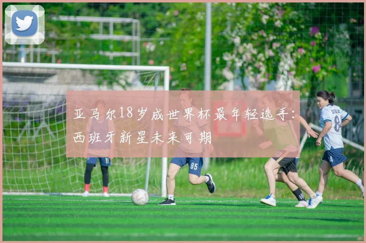 亚马尔18岁成世界杯最年轻选手:西班牙新星未来可期