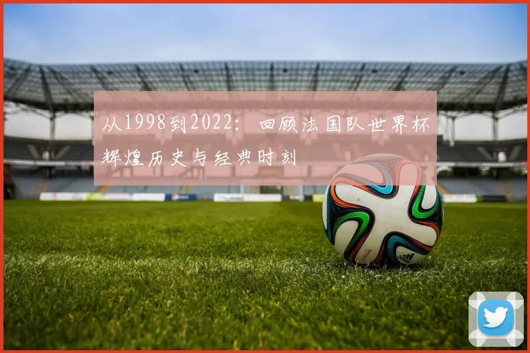 从1998到2022：回顾法国队世界杯辉煌历史与经典时刻