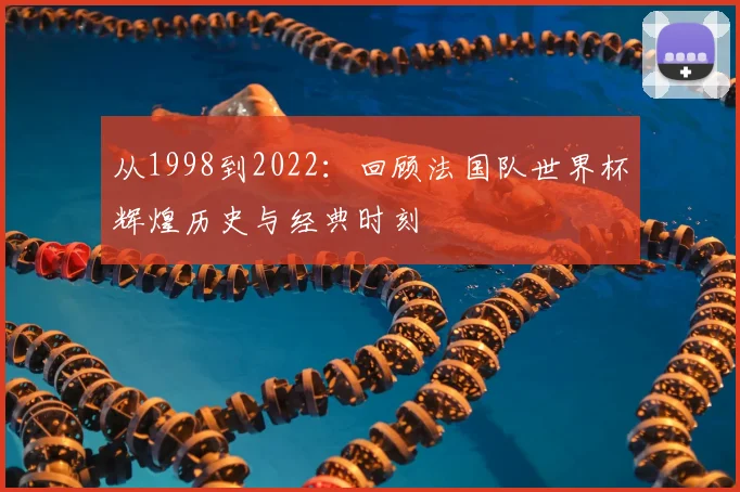 从1998到2022：回顾法国队世界杯辉煌历史与经典时刻