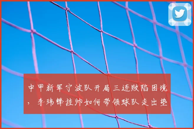 中甲新军宁波队开局三连败陷困境，李玮锋挂帅如何带领球队走出垫底实现保级？