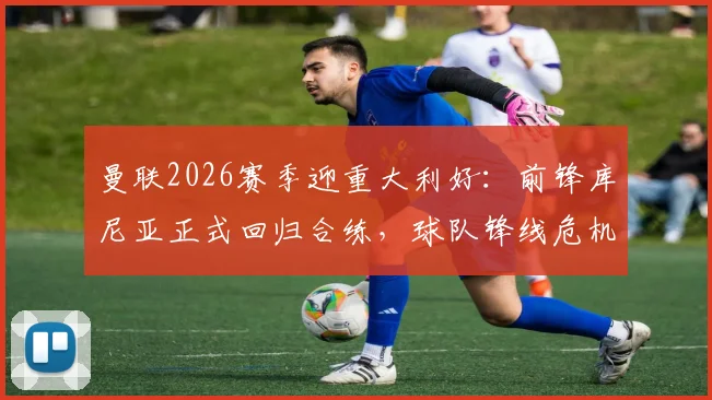 曼联2026赛季迎重大利好：前锋库尼亚正式回归合练，球队锋线危机或将缓解